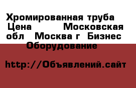  Хромированная труба  › Цена ­ 800 - Московская обл., Москва г. Бизнес » Оборудование   